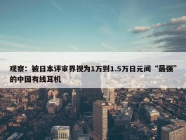 观察：被日本评审界视为1万到1.5万日元间“最强”的中国有线耳机