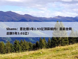 Shams：恩比德3年1.93亿顶薪续约！目前合同总额5年3.01亿！