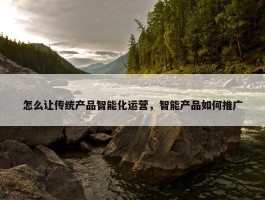 怎么让传统产品智能化运营，智能产品如何推广