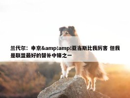 兰代尔：申京&amp;亚当斯比我厉害 但我是联盟最好的替补中锋之一