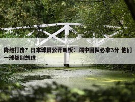 降维打击？日本球员公开叫板：踢中国队必拿3分 他们一球都别想进