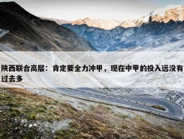 陕西联合高层：肯定要全力冲甲，现在中甲的投入远没有过去多