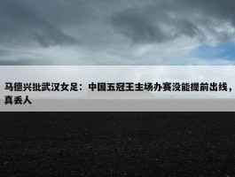 马德兴批武汉女足：中国五冠王主场办赛没能提前出线，真丢人