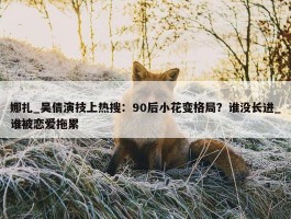 娜扎_吴倩演技上热搜：90后小花变格局？谁没长进_谁被恋爱拖累