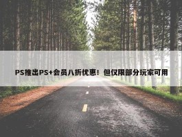 PS推出PS+会员八折优惠！但仅限部分玩家可用