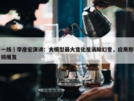 一线｜李彦宏演讲：大模型最大变化是消除幻觉，应用即将爆发