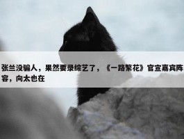 张兰没骗人，果然要录综艺了，《一路繁花》官宣嘉宾阵容，向太也在