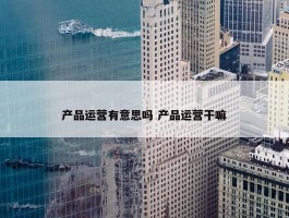 产品运营有意思吗 产品运营干嘛