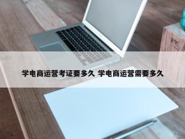 学电商运营考证要多久 学电商运营需要多久