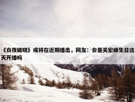 《白夜破晓》或将在近期播出，网友：会是关宏峰生日这天开播吗