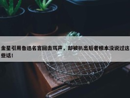 金星引用鲁迅名言回击骂声，却被扒出后者根本没说过这些话！