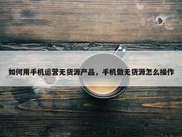 如何用手机运营无货源产品，手机做无货源怎么操作