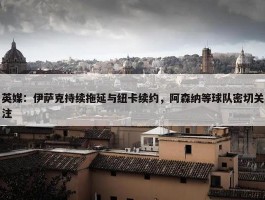 英媒：伊萨克持续拖延与纽卡续约，阿森纳等球队密切关注