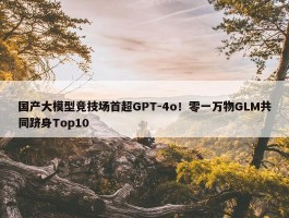 国产大模型竞技场首超GPT-4o！零一万物GLM共同跻身Top10