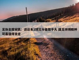 足协主席宋凯：进日本1球比分差距不大 国足拼搏精神可嘉值得肯定