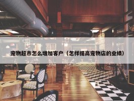 宠物超市怎么增加客户（怎样提高宠物店的业绩）