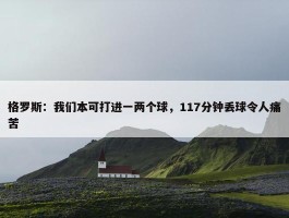 格罗斯：我们本可打进一两个球，117分钟丢球令人痛苦