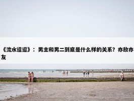 《流水迢迢》：男主和男二到底是什么样的关系？亦敌亦友