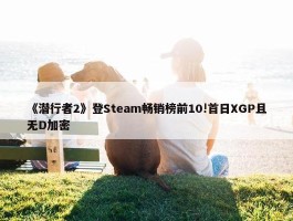 《潜行者2》登Steam畅销榜前10!首日XGP且无D加密