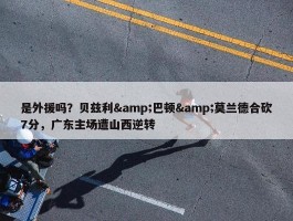 是外援吗？贝兹利&巴顿&莫兰德合砍7分，广东主场遭山西逆转