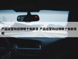 产品运营和经理哪个有前景 产品运营和经理哪个有前景呢