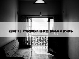 《黑神话》PS实体版即将发售 你会买来收藏吗？