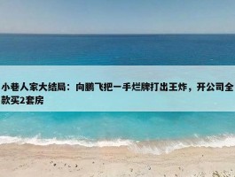 小巷人家大结局：向鹏飞把一手烂牌打出王炸，开公司全款买2套房