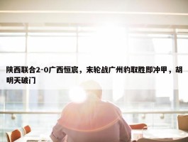 陕西联合2-0广西恒宸，末轮战广州豹取胜即冲甲，胡明天破门