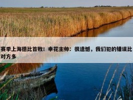 赛季上海德比首败！申花主帅：很遗憾，我们犯的错误比对方多