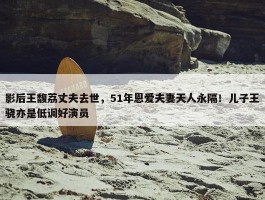 影后王馥荔丈夫去世，51年恩爱夫妻天人永隔！儿子王骁亦是低调好演员