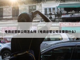 电商运营新公司怎么样（电商运营公司主要做什么）