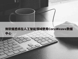 微软据悉将在人工智能领域使用CoreWeave数据中心