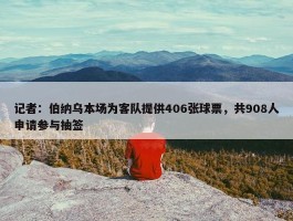 记者：伯纳乌本场为客队提供406张球票，共908人申请参与抽签