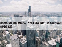 球迷扔水瓶险砸中梅西，巴拉圭球员道歉：这不能代表我们对你的爱