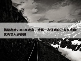 杨紫出席VOGUE晚宴，她再一次证明自己有多成功！优秀艺人好奋进