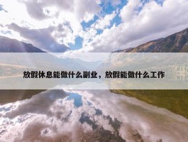 放假休息能做什么副业，放假能做什么工作