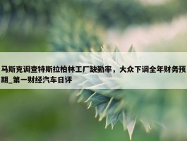 马斯克调查特斯拉柏林工厂缺勤率，大众下调全年财务预期_第一财经汽车日评