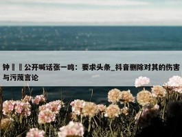 钟睒睒公开喊话张一鸣：要求头条_抖音删除对其的伤害与污蔑言论