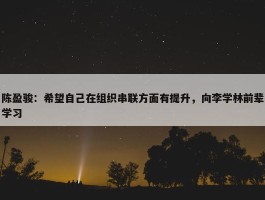 陈盈骏：希望自己在组织串联方面有提升，向李学林前辈学习