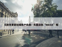 马斯克更新社媒账户头像：头戴深色“MAGA”帽