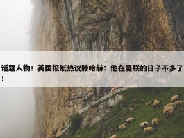 话题人物！英国报纸热议滕哈赫：他在曼联的日子不多了！