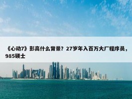 《心动7》彭高什么背景？27岁年入百万大厂程序员，985硕士