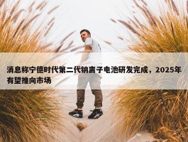 消息称宁德时代第二代钠离子电池研发完成，2025年有望推向市场