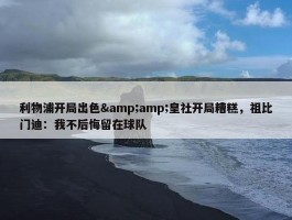 利物浦开局出色&amp;皇社开局糟糕，祖比门迪：我不后悔留在球队