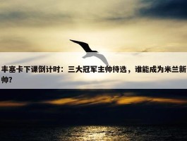 丰塞卡下课倒计时：三大冠军主帅待选，谁能成为米兰新帅？