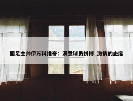 国足主帅伊万科维奇：满意球员拼搏_激情的态度