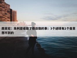 西蒙尼：朱利亚诺做了他该做的事；3个进球有2个是意想不到的