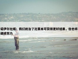 诺伊尔社媒：我们统治了比赛本可获得更好结果，但也将继续努力