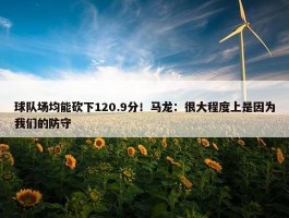 球队场均能砍下120.9分！马龙：很大程度上是因为我们的防守