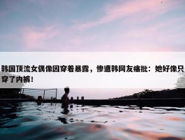 韩国顶流女偶像因穿着暴露，惨遭韩网友痛批：她好像只穿了内裤！